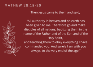Matthew 28:18-20 Then Jesus came to them and said, “All authority in heaven and on earth has been given to me. Therefore go and make disciples of all nations, baptizing them in the name of the Father and of the Son and of the Holy Spirit, and teaching them to obey everything I have commanded you. And surely I am with you always, to the very end of the age.”